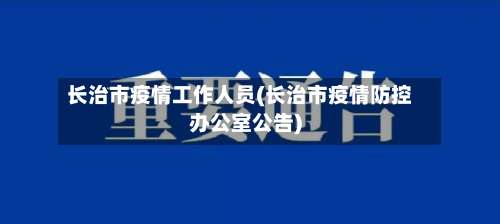 长治市疫情工作人员(长治市疫情防控办公室公告)