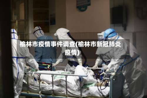 榆林市疫情事件调查(榆林市新冠肺炎疫情)