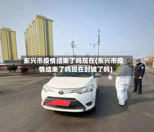 东兴市疫情结束了吗现在(东兴市疫情结束了吗现在封城了吗)