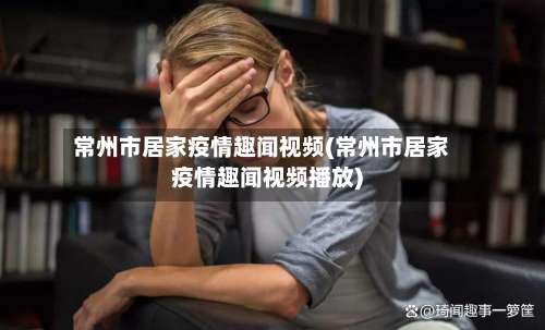 常州市居家疫情趣闻视频(常州市居家疫情趣闻视频播放)