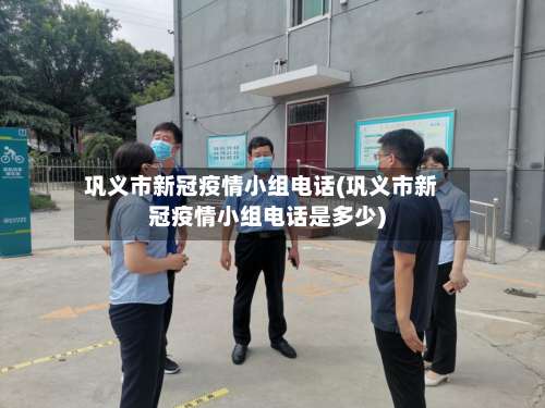 巩义市新冠疫情小组电话(巩义市新冠疫情小组电话是多少)