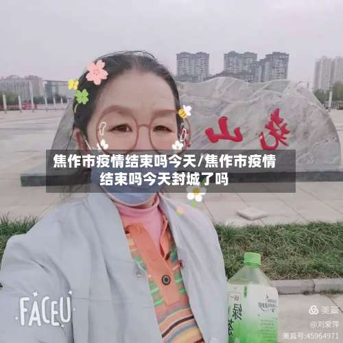 焦作市疫情结束吗今天/焦作市疫情结束吗今天封城了吗