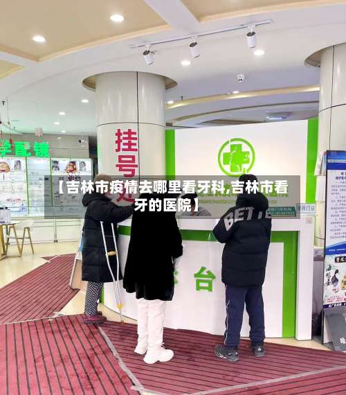 【吉林市疫情去哪里看牙科,吉林市看牙的医院】