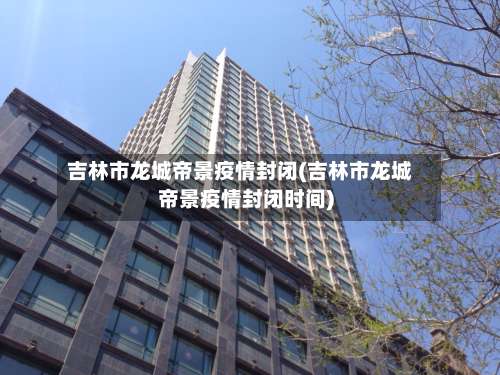 吉林市龙城帝景疫情封闭(吉林市龙城帝景疫情封闭时间)-第2张图片
