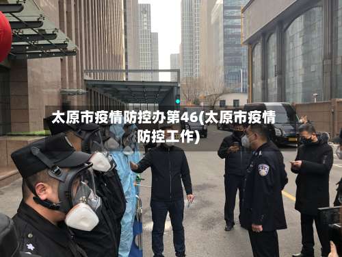 太原市疫情防控办第46(太原市疫情防控工作)