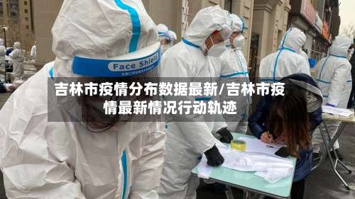 吉林市疫情分布数据最新/吉林市疫情最新情况行动轨迹