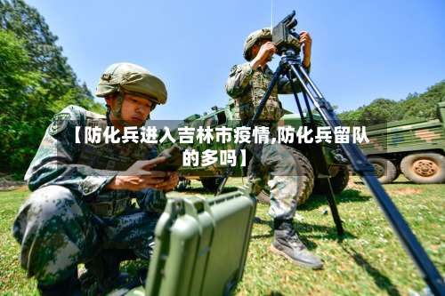 【防化兵进入吉林市疫情,防化兵留队的多吗】