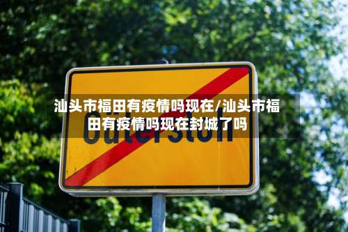 汕头市福田有疫情吗现在/汕头市福田有疫情吗现在封城了吗
