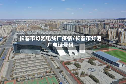 长春市灯泡电线厂疫情/长春市灯泡厂电话号码