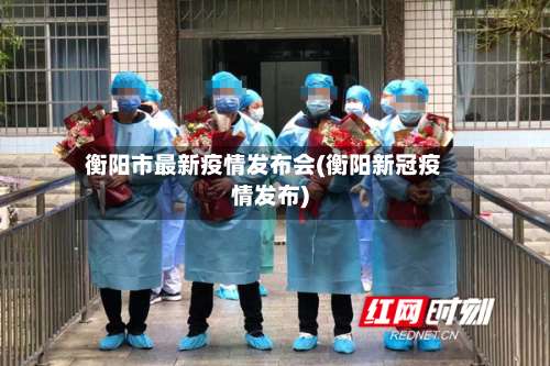 衡阳市最新疫情发布会(衡阳新冠疫情发布)
