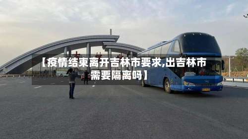 【疫情结束离开吉林市要求,出吉林市需要隔离吗】