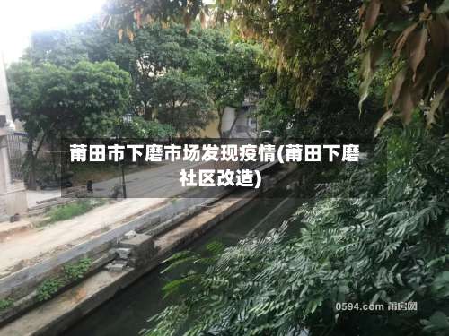 莆田市下磨市场发现疫情(莆田下磨社区改造)-第2张图片