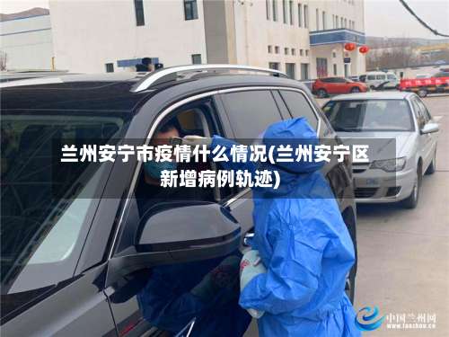 兰州安宁市疫情什么情况(兰州安宁区新增病例轨迹)