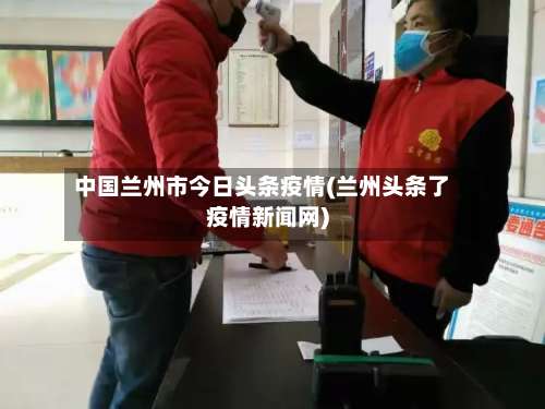 中国兰州市今日头条疫情(兰州头条了疫情新闻网)