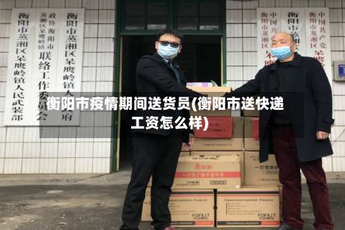 衡阳市疫情期间送货员(衡阳市送快递工资怎么样)-第2张图片