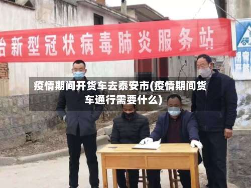 疫情期间开货车去泰安市(疫情期间货车通行需要什么)