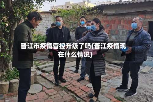 晋江市疫情管控升级了吗(晋江疫情现在什么情况)