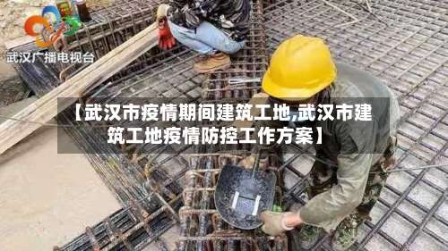 【武汉市疫情期间建筑工地,武汉市建筑工地疫情防控工作方案】