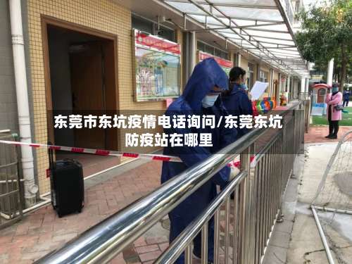 东莞市东坑疫情电话询问/东莞东坑防疫站在哪里