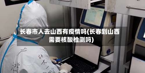 长春市人去山西有疫情吗(长春到山西需要核酸检测吗)