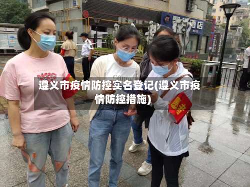 遵义市疫情防控实名登记(遵义市疫情防控措施)