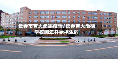 长春市吉大尚德疫情/长春吉大尚德学校哪年开始招生的
