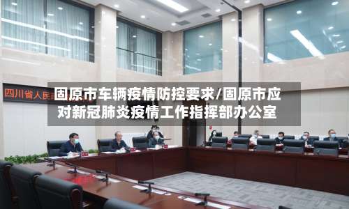 固原市车辆疫情防控要求/固原市应对新冠肺炎疫情工作指挥部办公室