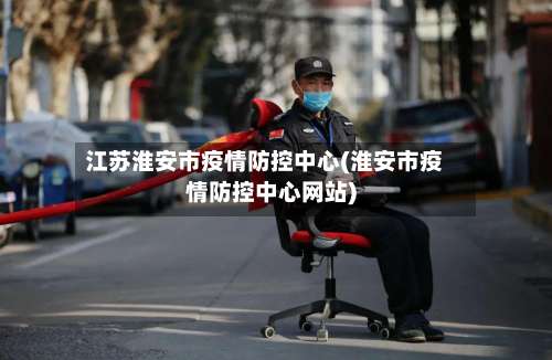 江苏淮安市疫情防控中心(淮安市疫情防控中心网站)