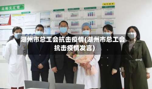 湖州市总工会抗击疫情(湖州市总工会抗击疫情发言)