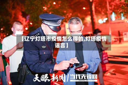 【辽宁灯塔市疫情怎么得的,灯塔疫情谣言】-第2张图片