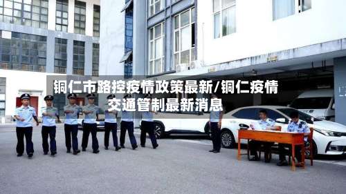 铜仁市路控疫情政策最新/铜仁疫情交通管制最新消息