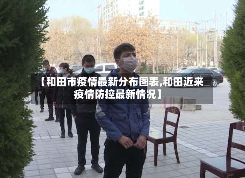 【和田市疫情最新分布图表,和田近来疫情防控最新情况】