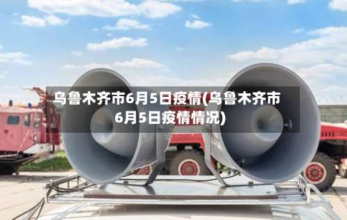 乌鲁木齐市6月5日疫情(乌鲁木齐市6月5日疫情情况)-第2张图片