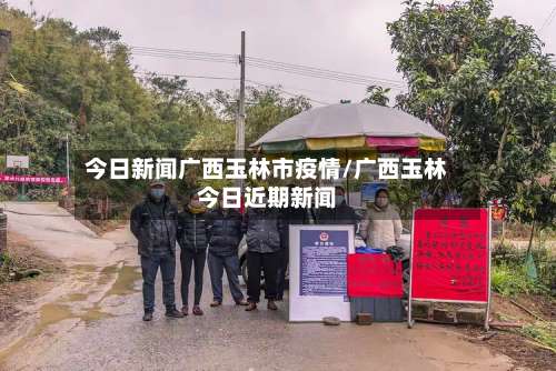 今日新闻广西玉林市疫情/广西玉林今日近期新闻-第2张图片