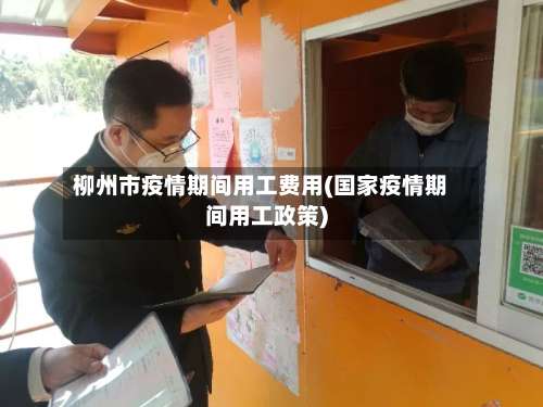 柳州市疫情期间用工费用(国家疫情期间用工政策)