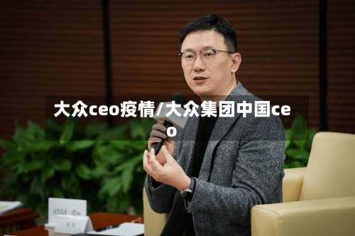 大众ceo疫情/大众集团中国ceo