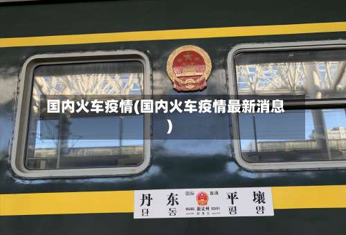 国内火车疫情(国内火车疫情最新消息)