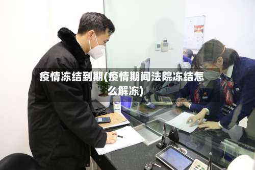 疫情冻结到期(疫情期间法院冻结怎么解冻)