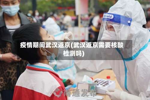 疫情期间武汉返京(武汉返京需要核酸检测吗)