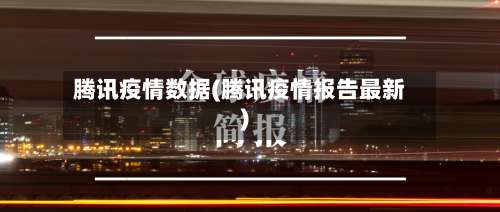 腾讯疫情数据(腾讯疫情报告最新)