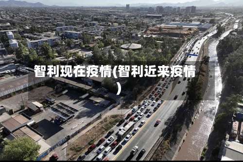 智利现在疫情(智利近来疫情)