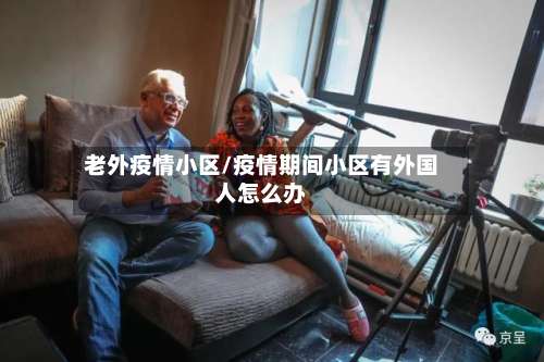 老外疫情小区/疫情期间小区有外国人怎么办