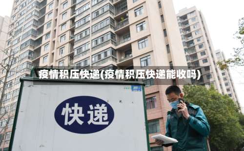疫情积压快递(疫情积压快递能收吗)