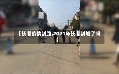 【抚顺疫情封路,2021年抚顺封城了吗】