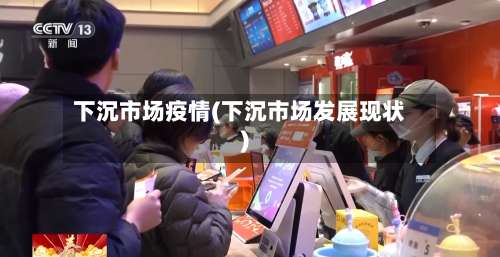 下沉市场疫情(下沉市场发展现状)