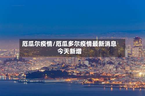 厄瓜尔疫情/厄瓜多尔疫情最新消息今天新增-第3张图片