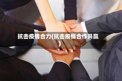 抗击疫情合力(抗击疫情合作共赢)-第2张图片