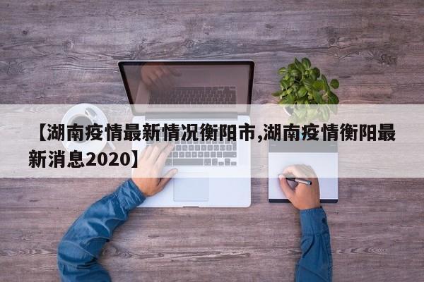 【湖南疫情最新情况衡阳市,湖南疫情衡阳最新消息2020】