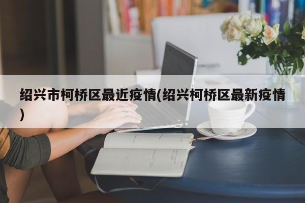 绍兴市柯桥区最近疫情(绍兴柯桥区最新疫情)