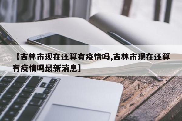 【吉林市现在还算有疫情吗,吉林市现在还算有疫情吗最新消息】